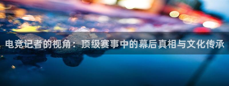 火博电竞app官网网站：电竞记者的视角：顶级赛事中的幕后真相与文化传承